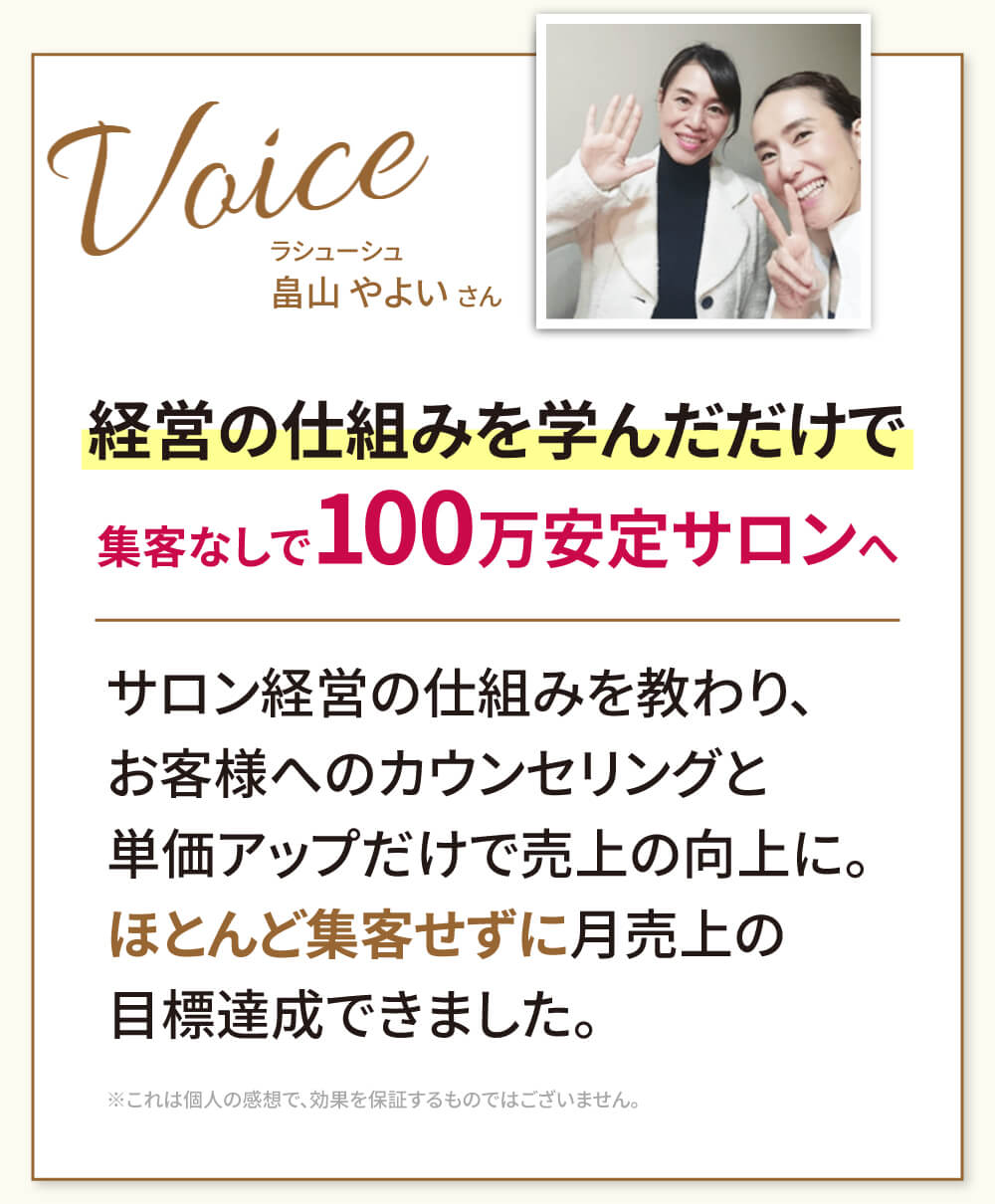 経営の仕組みを学んだだけで集客なしで100万安定サロンへ（ラシューシュ 畠山やよいさん）ーサロン経営の仕組みを教わり、お客様へのカウンセリングと単価アップだけで売上の向上に。ほとんど集客せずに月売上の目標達成できました。※これは個人の感想で、効果を保証するものではございません。